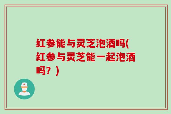 红参能与灵芝泡酒吗(红参与灵芝能一起泡酒吗？)