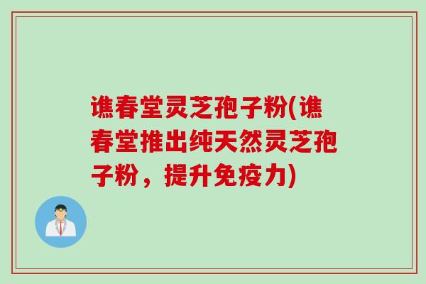 谯春堂灵芝孢子粉(谯春堂推出纯天然灵芝孢子粉，提升免疫力)