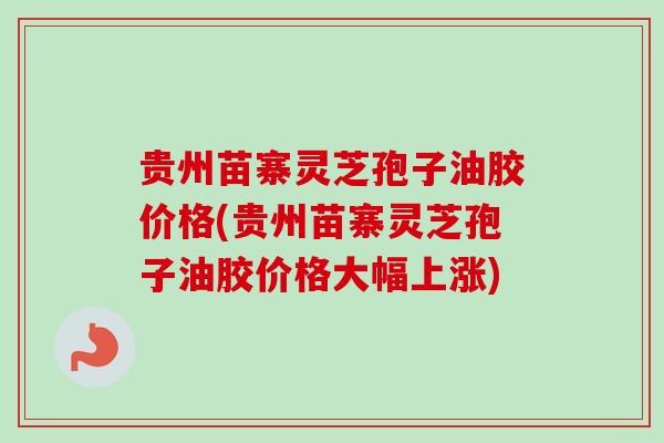 贵州苗寨灵芝孢子油胶价格(贵州苗寨灵芝孢子油胶价格大幅上涨)