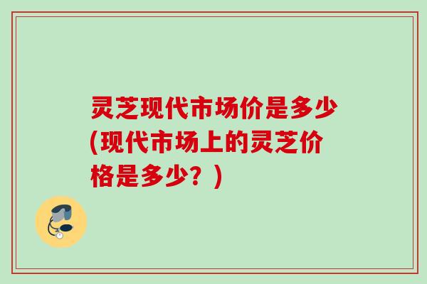 灵芝现代市场价是多少(现代市场上的灵芝价格是多少？)