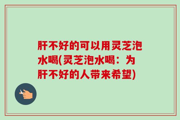 肝不好的可以用灵芝泡水喝(灵芝泡水喝：为肝不好的人带来希望)