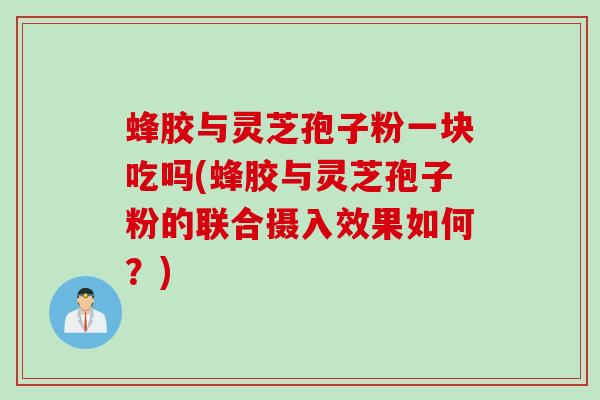 蜂胶与灵芝孢子粉一块吃吗(蜂胶与灵芝孢子粉的联合摄入效果如何？)