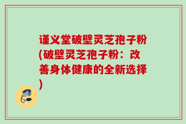 谨义堂破壁灵芝孢子粉(破壁灵芝孢子粉：改善身体健康的全新选择)