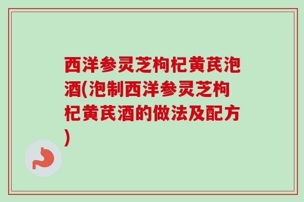 西洋参灵芝枸杞黄芪泡酒(泡制西洋参灵芝枸杞黄芪酒的做法及配方)