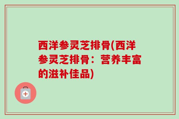 西洋参灵芝排骨(西洋参灵芝排骨：营养丰富的滋补佳品)