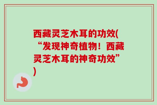 西藏灵芝木耳的功效(“发现神奇植物！西藏灵芝木耳的神奇功效”)