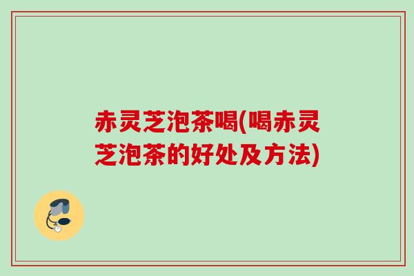 赤灵芝泡茶喝(喝赤灵芝泡茶的好处及方法)