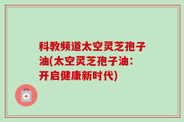 科教频道太空灵芝孢子油(太空灵芝孢子油：开启健康新时代)