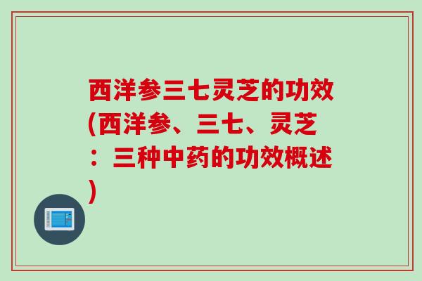 西洋参三七灵芝的功效(西洋参、三七、灵芝：三种中药的功效概述)