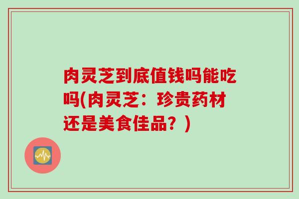 肉灵芝到底值钱吗能吃吗(肉灵芝：珍贵药材还是美食佳品？)