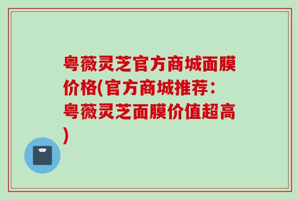 粤薇灵芝官方商城面膜价格(官方商城推荐：粤薇灵芝面膜价值超高)