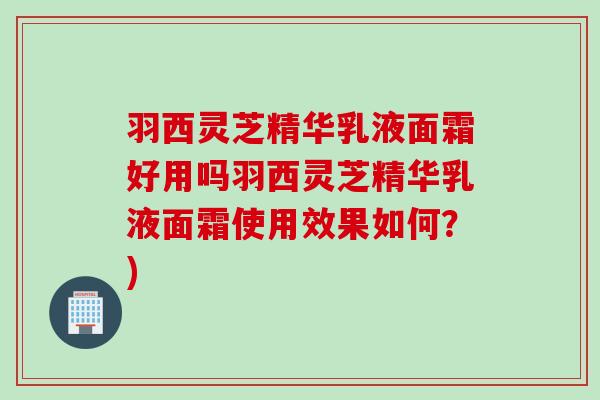 羽西灵芝精华乳液面霜好用吗羽西灵芝精华乳液面霜使用效果如何？)