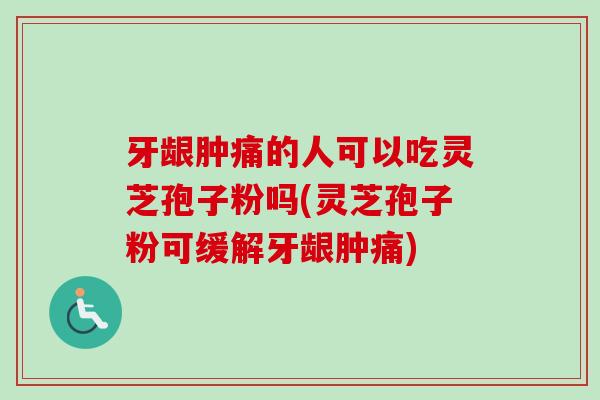 牙龈肿痛的人可以吃灵芝孢子粉吗(灵芝孢子粉可缓解牙龈肿痛)