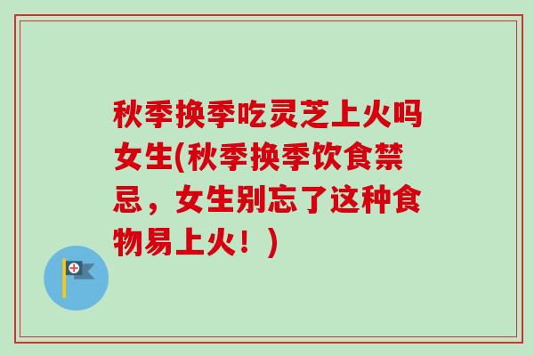 秋季换季吃灵芝上火吗女生(秋季换季饮食禁忌，女生别忘了这种食物易上火！)