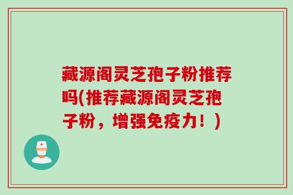 藏源阁灵芝孢子粉推荐吗(推荐藏源阁灵芝孢子粉，增强免疫力！)