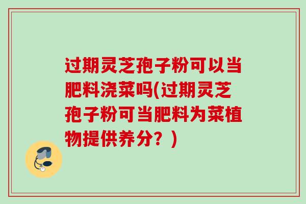 过期灵芝孢子粉可以当肥料浇菜吗(过期灵芝孢子粉可当肥料为菜植物提供养分？)
