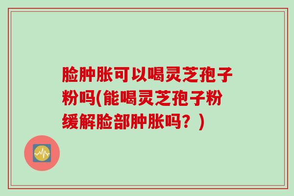 脸肿胀可以喝灵芝孢子粉吗(能喝灵芝孢子粉缓解脸部肿胀吗？)