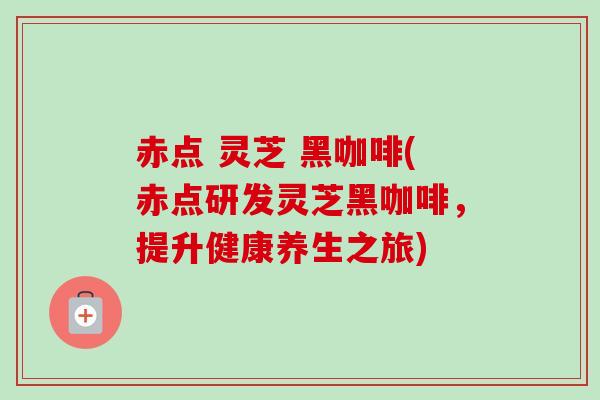 赤点 灵芝 黑咖啡(赤点研发灵芝黑咖啡，提升健康养生之旅)