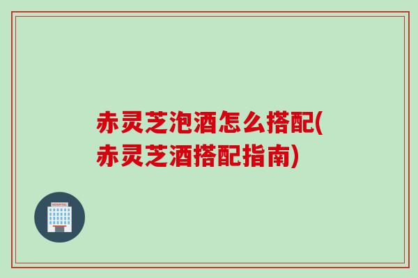 赤灵芝泡酒怎么搭配(赤灵芝酒搭配指南)