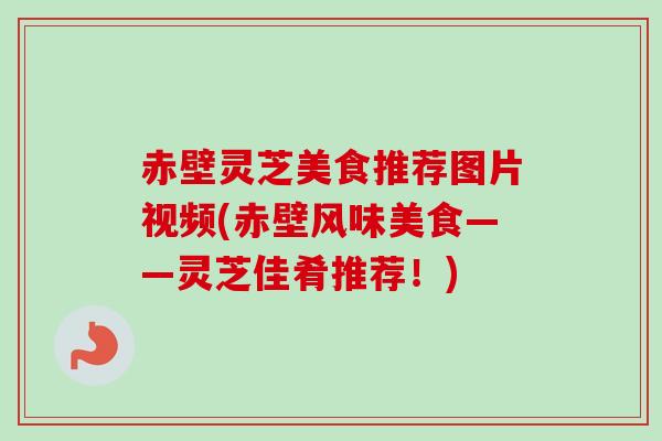赤壁灵芝美食推荐图片视频(赤壁风味美食——灵芝佳肴推荐！)