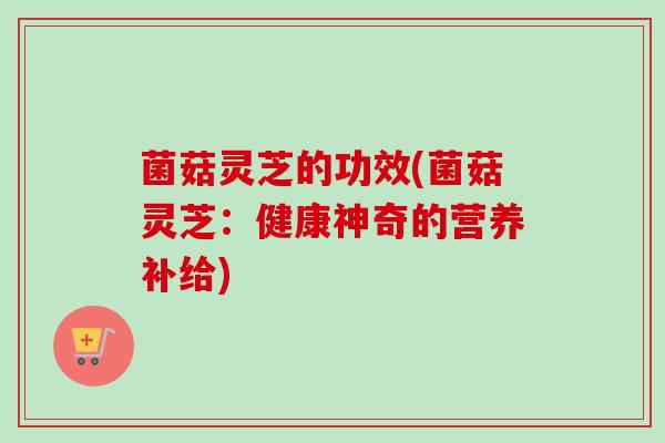 菌菇灵芝的功效(菌菇灵芝：健康神奇的营养补给)