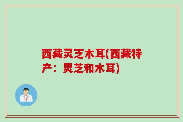 西藏灵芝木耳(西藏特产：灵芝和木耳)