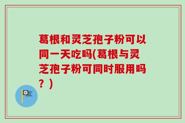 葛根和灵芝孢子粉可以同一天吃吗(葛根与灵芝孢子粉可同时服用吗？)