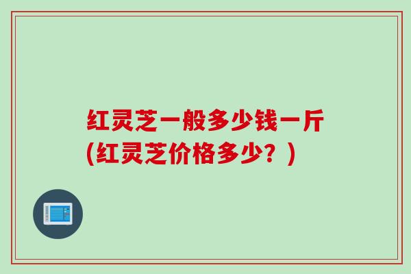 红灵芝一般多少钱一斤(红灵芝价格多少？)