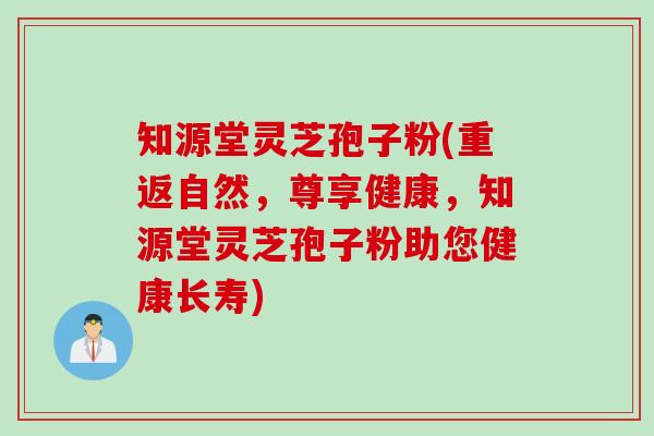 知源堂灵芝孢子粉(重返自然，尊享健康，知源堂灵芝孢子粉助您健康长寿)