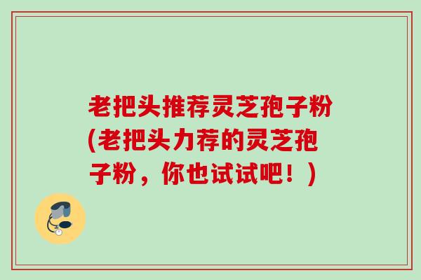 老把头推荐灵芝孢子粉(老把头力荐的灵芝孢子粉，你也试试吧！)