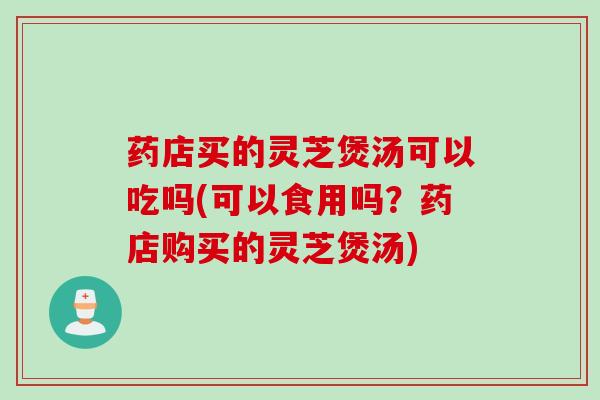 药店买的灵芝煲汤可以吃吗(可以食用吗？药店购买的灵芝煲汤)