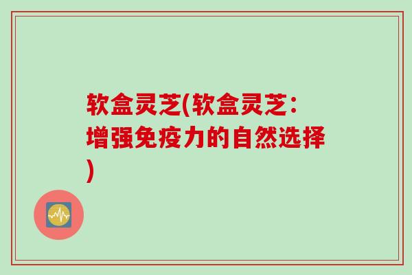 软盒灵芝(软盒灵芝：增强免疫力的自然选择)
