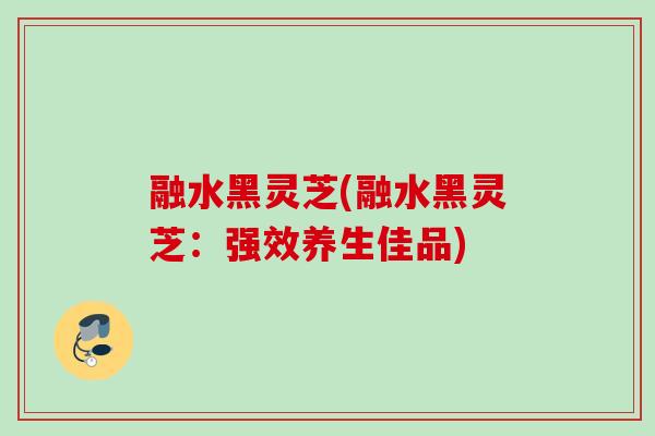 融水黑灵芝(融水黑灵芝：强效养生佳品)