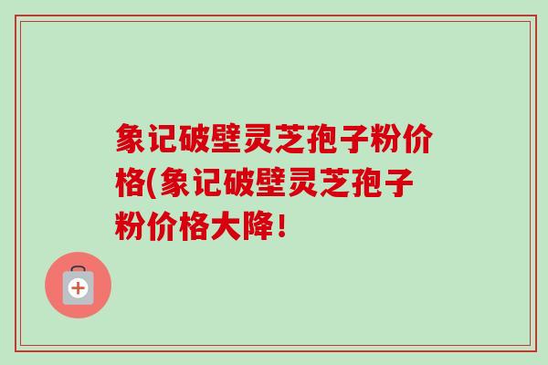 象记破壁灵芝孢子粉价格(象记破壁灵芝孢子粉价格大降！