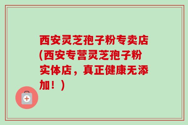 西安灵芝孢子粉专卖店(西安专营灵芝孢子粉实体店，真正健康无添加！)