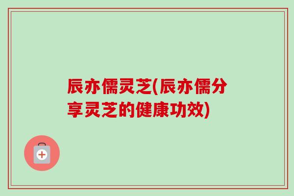辰亦儒灵芝(辰亦儒分享灵芝的健康功效)