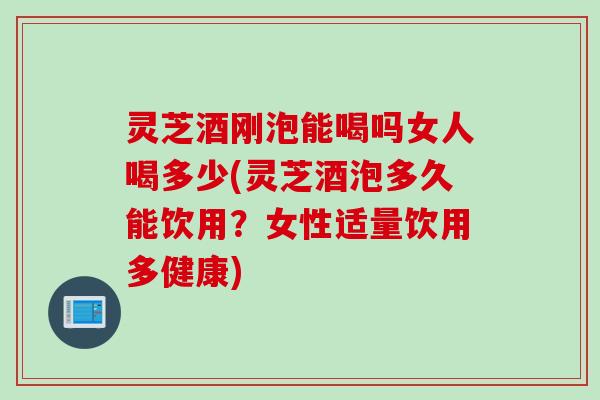 灵芝酒刚泡能喝吗女人喝多少(灵芝酒泡多久能饮用？女性适量饮用多健康)