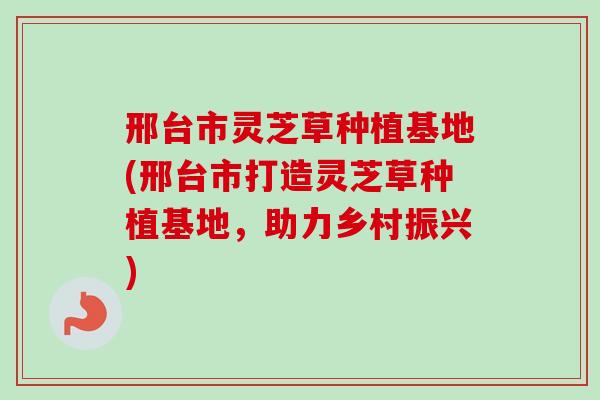 邢台市灵芝草种植基地(邢台市打造灵芝草种植基地，助力乡村振兴)