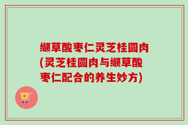 缬草酸枣仁灵芝桂圆肉(灵芝桂圆肉与缬草酸枣仁配合的养生妙方)
