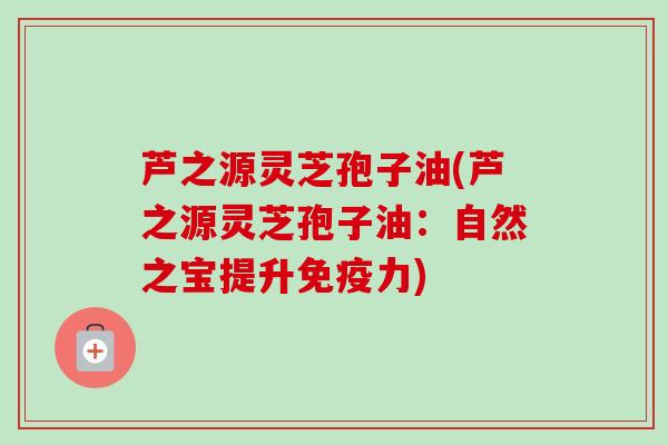 芦之源灵芝孢子油(芦之源灵芝孢子油：自然之宝提升免疫力)