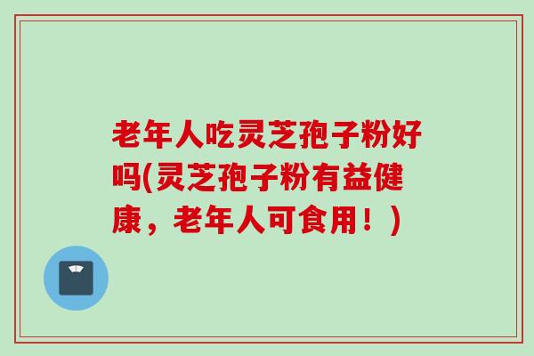 老年人吃灵芝孢子粉好吗(灵芝孢子粉有益健康,老年人可食用!) 老年人吃灵芝孢子粉好吗(灵芝孢子粉有益健康,老年人可食用!)