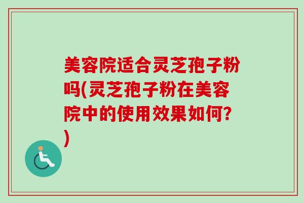 美容院适合灵芝孢子粉吗(灵芝孢子粉在美容院中的使用效果如何?) 美容院适合灵芝孢子粉吗(灵芝孢子粉在美容院中的使用效果如何?)