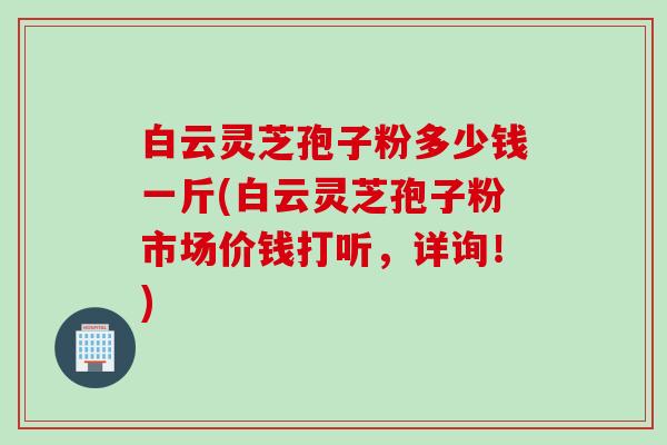 白云灵芝孢子粉多少钱一斤(白云灵芝孢子粉市场价钱打听，详询！)