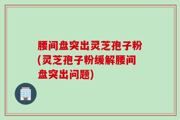 腰间盘突出灵芝孢子粉(灵芝孢子粉缓解腰间盘突出问题)
