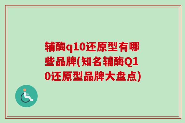 辅酶q10还原型有哪些品牌(知名辅酶Q10还原型品牌大盘点)