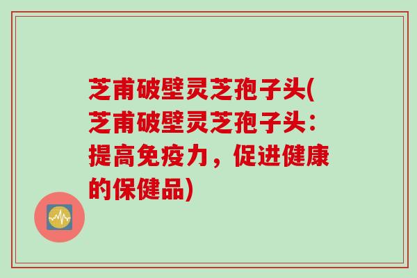 芝甫破壁灵芝孢子头(芝甫破壁灵芝孢子头：提高免疫力，促进健康的保健品)