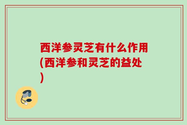 西洋参灵芝有什么作用(西洋参和灵芝的益处)