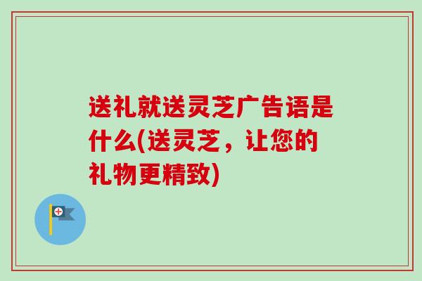 送礼就送灵芝广告语是什么(送灵芝，让您的礼物更精致)