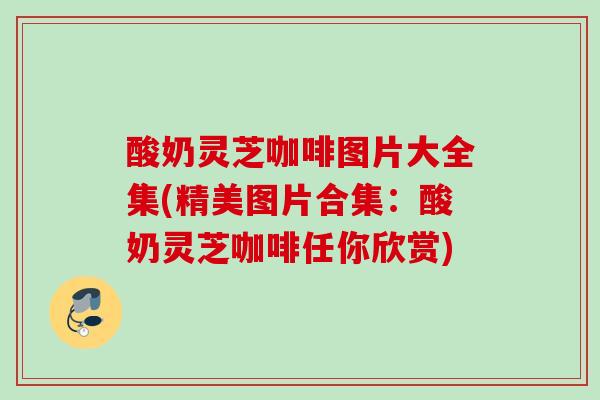 酸奶灵芝咖啡图片大全集(精美图片合集:酸奶灵芝咖啡任你欣赏) 酸奶灵芝咖啡图片大全集(精美图片合集:酸奶灵芝咖啡任你欣赏)