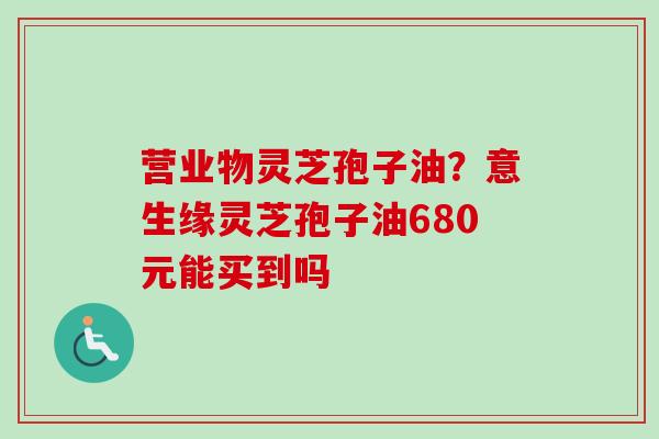 营业物灵芝孢子油？意生缘灵芝孢子油680元能买到吗